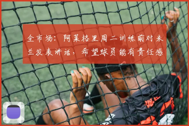 全市场：阿莱格里周二训练前对米兰发表讲话，希望球员能有责任感