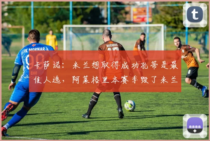卡萨诺：米兰想取得成功孔蒂是最佳人选，阿莱格里本赛季毁了米兰