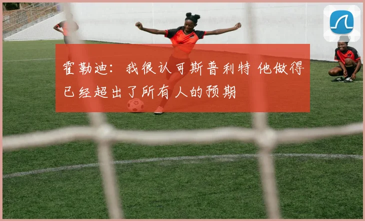 霍勒迪：我很认可斯普利特 他做得已经超出了所有人的预期
